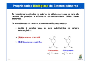 Prof. Nunes
Os receptoresreceptores localizados no exterior do células nervosas nono nariznariz são
capazescapazes dede perceberperceber ee diferenciardiferenciar aproximadamenteaproximadamente 1010..000000 odoresodores
diferentesdiferentes.
Os enantiômerosenantiômeros dada carvonacarvona apresentam diferentesdiferentes odoresodores
devido à simples troca de dois substituintes no carbono
estereogênico.
PropriedadesPropriedades BiológicasBiológicas dede EstereoisômerosEstereoisômeros
PGQUIM - UFC156
(R)(R)--((--))--carvonacarvona -- hortelãhortelã
(S)(S)--(+)(+)--carvonacarvona -- cominhocominho.
(R)(R)--((--))--carvonacarvona (S)(S)--(+)(+)--carvonacarvona
 