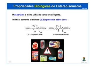 Prof. Nunes
O aspartameaspartame é muito utilizado como um adoçante.
Todavia, somente o isômero (S,S)(S,S) apresentaapresenta sabersaber docedoce.
PropriedadesPropriedades BiológicasBiológicas dede EstereoisômerosEstereoisômeros
PGQUIM - UFC157
 