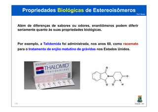 Prof. Nunes
Além de diferenças de sabores ou odores, enantiômeros podem diferir
seriamente quanto às suas propriedades biológicas.
Por exemplo, a TalidomidaTalidomida foi administrada, nos anos 60, como racematoracemato
para o tratamentotratamento dede enjôoenjôo matutinomatutino dede grávidasgrávidas nos Estados Unidos.
PropriedadesPropriedades BiológicasBiológicas dede EstereoisômerosEstereoisômeros
PGQUIM - UFC158
N
N
H
O
O
O
O
 