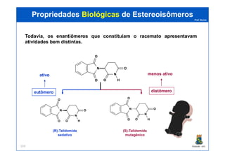 Prof. Nunes
ativo menos ativo
N
N
H
O
O
O
O
PropriedadesPropriedades BiológicasBiológicas dede EstereoisômerosEstereoisômeros
Todavia, os enantiômerosenantiômeros que constituíam o racemato apresentavamapresentavam
atividadesatividades bembem distintasdistintas.
PGQUIM - UFC159
(R)-Talidomida
sedativo
(S)-Talidomida
mutagênico
eutômero distômero
HOO
N
N
H
O
O
O
O
N
N
H
O
O
O
O
 