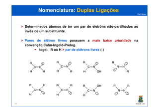 Prof. Nunes
Nomenclatura:Nomenclatura: Duplas LigaçõesDuplas Ligações
Determinados átomos de ter um par de eletróns não-partilhados ao
invés de um substituinte.
ParesPares dede elétronelétron livreslivres possuem a mais baixa prioridade na
convenção Cahn-Ingold-Prelog.
logo: R ou H > parpar dede elétronselétrons livreslivres (:)
PGQUIM - UFC16
 