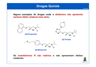 Prof. Nunes
DrogasDrogas QuiraisQuirais
Alguns exemplos de drogas onde o distômerodistômero nãonão apresentaapresenta
nenhumnenhum efeitoefeito colateralcolateral maismais sériosério.
O N
OH
H
O N
N
S
N
N
O
(S)-Propanolol
PGQUIM - UFC161
Os enantiômerosenantiômeros RR sãosão inativosinativos e não apresentam efeitos
colaterais.
O N
OH
H
N
O N
OH
H
O
(S)-Propanolol
(S)-Timolol
(S)-Metaprolol
 