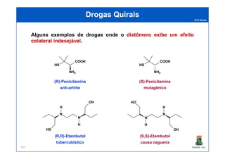 Prof. Nunes
DrogasDrogas QuiraisQuirais
Alguns exemplos de drogas onde o distômerodistômero exibeexibe umum efeitoefeito
colateralcolateral indesejávelindesejável.
HS
COOH
NH2
HS
COOH
NH2
(R)-Penicilamina (S)-Penicilamina
PGQUIM - UFC162
N
N
HO
H
H
OH
N
N
HO
H
H
OH
(R)-Penicilamina
anti-artrite
(S)-Penicilamina
mutagênico
(R,R)-Etambutol
tuberculóstico
(S,S)-Etambutol
causa cegueira
 