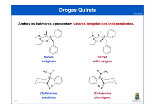 Prof. Nunes
DrogasDrogas QuiraisQuirais
Ambos os isômeros apresentam valoresvalores terapêuticosterapêuticos independentesindependentes.
N
O
O
R
S N
O
O
R
S
PGQUIM - UFC163
Darvon
analgésico
Novrad
anti-tussígeno
(S)-Ketamina
anestésico
(R)-Ketamina
alucinógeno
O
N
CH3
H
Cl
R
O
N
H3C H
Cl
S
 