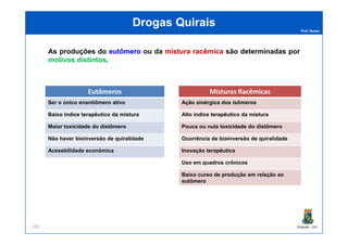 Prof. Nunes
DrogasDrogas QuiraisQuirais
As produções do eutômeroeutômero ou da misturamistura racêmicaracêmica são determinadas por
motivosmotivos distintosdistintos.
Eutômeros
Ser o único enantiômero ativo
Baixo índice terapêutico da mistura
Misturas Racêmicas
Ação sinérgica dos isômeros
Alto índice terapêutico da mistura
PGQUIM - UFC169
Maior toxicidade do distômero
Não haver bioinversão de quiralidade
Acessbilidade econômica
Pouca ou nula toxicidade do distômero
Ocorrência de bioinversão de quiralidade
Inovação terapêutica
Uso em quadros crônicos
Baixo curso de produção em relação ao
eutômero
 