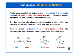 Prof. Nunes
Assim como substituintes podem estar no mesmomesmo ladolado dede umauma ligaçãoligação
dupladupla ou em ladoslados opostosopostos dada dupladupla ligaçãoligação, eles podem estar no lado
oposto ou em lado opostos de compostos cíclicos.
Os dois arranjos são diferentes configurações e não podem ser
trocadas entre si sem quebrar e refazer pelo menos uma ligação.
Configuração:Configuração: Compostos CíclicosCompostos Cíclicos
PGQUIM - UFC17
Aqui os termos ciscis (mesmo(mesmo lado)lado) e transtrans (lados(lados opostos)opostos) ssão
inequívocos e foram adotados como a designação de configuração.
ciscis transtrans cis,cis, transtrans trans,trans, ciscis
 