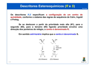 Prof. Nunes
DescritoresDescritores EstereoquímicosEstereoquímicos ((RR ee SS))
Os descritores R,S especificam aa configuraçãoconfiguração dede umum centrocentro dede
quiralidadequiralidade, conforme o sistemasistema dasdas regrasregras dede sequênciasequência de Cahn, Ingold
e Prelog.
Se se deslocam a partir da prioridade mais alta (#1), para o
segundo (#2), para o terceiro (#3) ligando prioridade envolve uma
direcção dos ponteiros do relógio, o centro é denominado R.
Em sentido antianti--horáriohorário implica que o centro é denominado S.
PGQUIM - UFC174
Em sentido antianti--horáriohorário implica que o centro é denominado S.
 