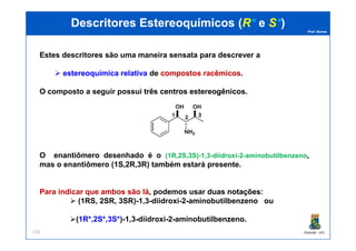 Prof. Nunes
DescritoresDescritores EstereoquímicosEstereoquímicos ((RR** ee SS**))
Estes descritores são uma maneira sensata para descrever a
estereoquímicaestereoquímica relativarelativa de compostoscompostos racêmicosracêmicos.
O composto a seguir possui trêstrês centroscentros estereogênicosestereogênicos..
PGQUIM - UFC176
O enantiômero desenhado é o (1R,2S,3S)-1,3-diidroxi-2-aminobutilbenzeno,
mas o enantiômero (1S,2R,3R) também estará presente.
ParaPara indicarindicar queque ambosambos sãosão lálá, podemos usar duasduas notaçõesnotações:
(1RS, 2SR, 3SR)-1,3-diidroxi-2-aminobutilbenzeno ou
(11R*,R*,22S*,S*,33S*S*)-1,3-diidroxi-2-aminobutilbenzeno.
 
