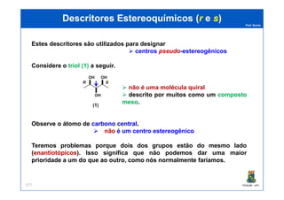 Prof. Nunes
DescritoresDescritores EstereoquímicosEstereoquímicos ((rr ee ss))
Estes descritores são utilizados para designar
centros pseudo-estereogênicos
Considere o triol (1) a seguir.
não é uma molécula quiral
descrito por muitos como um compostocomposto
mesomeso.
PGQUIM - UFC177
(1) (1a) (2)
mesomeso.
Observe o átomo de carbonocarbono centralcentral.
não é um centro estereogênico
Teremos problemas porque dois dos grupos estão do mesmo lado
(enantiotópicosenantiotópicos). Isso significa que não podemos dar uma maior
prioridade a um do que ao outro, como nós normalmente faríamos.
 