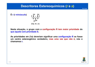 Prof. Nunes
(1) (1a) (2)
DescritoresDescritores EstereoquímicosEstereoquímicos ((rr ee ss))
É rr (r minúsculo)
Nesta situação, o grupo com a configuraçãoconfiguração RR temtem maiormaior prioridadeprioridade do
queque aqueleaquele comcom prioridadeprioridade SS.
PGQUIM - UFC178
AsAs prioridadesprioridades emem ((11a)a) deveriam significar uma configuraçãoconfiguração RR se fosse
um centro estereogênico verdadeiro, masmas umauma vezvez queque nãonão éé, nós o
chamamos rr.
 