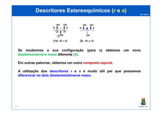 Prof. Nunes
(1) (1a) (2)
DescritoresDescritores EstereoquímicosEstereoquímicos ((rr ee ss))
Se mudarmos a sua configuração (para ss) obtemos um novo
diastereoisômero meso diferente ((22)).
PGQUIM - UFC179
Em outras palavras, obtemos um outro compostocomposto aquiralaquiral.
A utilização dos descritores rr e ss é muito útil par que possamos
diferenciar os dois diastereoisômeros meso.
 