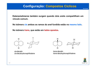 Prof. Nunes
EstereoisômerosEstereoisômeros também surgem quando dois anéis compartilham um
vínculo comum.
No isômero ciscis ambos os ramos do anel fundido estão no mesmomesmo ladolado.
No isômero transtrans, que estão em ladoslados opostosopostos.
Configuração:Configuração: Compostos CíclicosCompostos Cíclicos
PGQUIM - UFC18
 