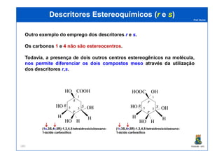 Prof. Nunes
DescritoresDescritores EstereoquímicosEstereoquímicos ((rr ee ss))
Outro exemplo do emprego dos descritores r e ss.
Os carbonos 11 e 44 não são estereocentros.
Todavia, a presença de dois outros centros estereogênicos na molécula,
nos permite diferenciar os dois compostos meso através da utilização
dos descritores rr,ss.
PGQUIM - UFC180
(1s,3S,4r,5R)-1,3,4,5-tetraidroxicicloexano-
1-ácido carboxílico
(1r,3S,4r,5R)-1,3,4,5-tetraidroxicicloexano-
1-ácido carboxílico
 