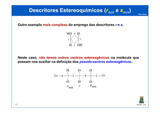 Prof. Nunes
DescritoresDescritores EstereoquímicosEstereoquímicos ((rrauxaux ee ssauxaux))
Outro exemplo mais complexo do emprego dos descritores r e ss.
Neste caso, nãonão temostemos outrosoutros centroscentros estereogênicosestereogênicos na molécula que
PGQUIM - UFC181
Neste caso, nãonão temostemos outrosoutros centroscentros estereogênicosestereogênicos na molécula que
possam nos auxiliar na definição dos pseudo-centros estereogênicos.
 