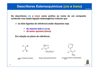 Prof. Nunes
DescritoresDescritores EstereoquímicosEstereoquímicos ((ciscis ee transtrans))
Os descritores ciscis e transtrans como prefixo ao nome de um composto
contendo uma dupladupla ligaçãoligação estereogênicaestereogênica indicam que
os doisdois ligantesligantes de referência estão dispostos seja
do mesmo lado (ciscis) ou
de lados opostos (transtrans)
PGQUIM - UFC182
Em relação ao plano de referência.
 