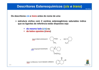 Prof. Nunes
DescritoresDescritores EstereoquímicosEstereoquímicos ((ciscis ee transtrans))
Os descritores ciscis e transtrans antes do nome de uma
estruturaestrutura cíclicacíclica com 22 centroscentros estereogênicosestereogênicos saturadossaturados indica
que os ligantes de referência estão dispostos seja
do mesmo lado (ciscis) ou
de lados opostos (transtrans)
PGQUIM - UFC183
 