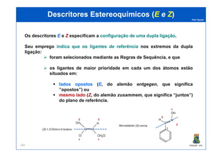 Prof. Nunes
DescritoresDescritores EstereoquímicosEstereoquímicos ((EE ee ZZ))
Os descritores EE e ZZ especificam a configuraçãoconfiguração dede umauma dupladupla ligaçãoligação.
Seu emprego indica que os ligantes de referência nos extremos da dupla
ligação:
foram selecionados mediante as Regras de Sequência, e que
os ligantes de maior prioridade em cada um dos átomos estão
situados em:
PGQUIM - UFC184
lados opostos (EE, do alemão entgegen, que significa
”opostos”) ou
mesmo lado (ZZ, do alemão zusammem, que significa “juntos”)
do plano de referência.
1
2
1
2
1
2
1
2
 