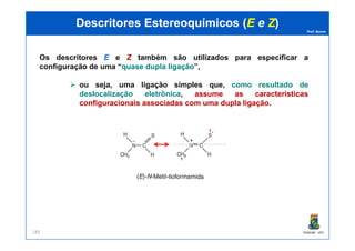 Prof. Nunes
DescritoresDescritores EstereoquímicosEstereoquímicos ((EE ee ZZ))
Os descritores EE e ZZ também são utilizados para especificar a
configuração de uma “quasequase dupladupla ligaçãoligação”,
ou seja, uma ligação simples que, como resultado de
deslocalização eletrônica, assumeassume asas característicascaracterísticas
configuracionaisconfiguracionais associadasassociadas comcom umauma dupladupla ligaçãoligação.
PGQUIM - UFC185
1
1
 