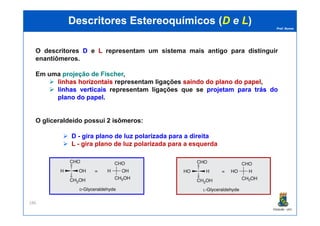 Prof. Nunes
DescritoresDescritores EstereoquímicosEstereoquímicos ((DD ee LL))
O descritores DD e LL representam um sistema mais antigo para distinguir
enantiômeros.
Em uma projeçãoprojeção dede FischerFischer,
linhaslinhas horizontaishorizontais representam ligações saindosaindo dodo planoplano dodo papelpapel,
linhaslinhas verticaisverticais representam ligações que se projetamprojetam parapara trástrás dodo
planoplano dodo papelpapel.
PGQUIM - UFC
186
O gliceraldeído possui 22 isômerosisômeros:
D - gira plano de luz polarizada para a direita
L - gira plano de luz polarizada para a esquerda
 