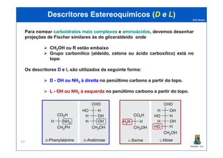 Prof. Nunes
DescritoresDescritores EstereoquímicosEstereoquímicos ((DD ee LL))
Para nomear carboidratoscarboidratos maismais complexoscomplexos e aminoácidosaminoácidos, devemos desenhar
projeções de Fischer similares às do gliceraldeído onde
CH2OH ou R estão embaixo
Grupo carbonílico (aldeído, cetona ou ácido carboxílico) está no
topo
Os descritores DD e LL são utilizados da seguinte forma:
DD - OHOH ouou NHNH àà direitadireita no penúltimo carbono a partir do topo.
PGQUIM - UFC
187
DD - OHOH ouou NHNH22 àà direitadireita no penúltimo carbono a partir do topo.
LL - OHOH ouou NHNH22 àà esquerdaesquerda no penúltimo carbono a partir do topo.
 
