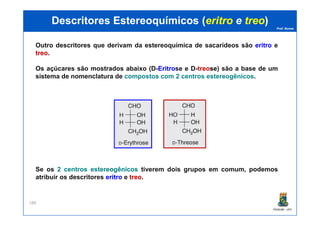 Prof. Nunes
DescritoresDescritores EstereoquímicosEstereoquímicos ((eritroeritro ee treotreo))
Outro descritores que derivam da estereoquímica de sacarídeos são eritroeritro e
treotreo.
Os açúcares são mostrados abaixo (D-EritroEritrose e D-treose) são a base de um
sistema de nomenclatura de compostos com 2 centros estereogênicos.
PGQUIM - UFC
188
Se os 22 centroscentros estereogênicosestereogênicos tiverem dois grupos em comum, podemos
atribuir os descritores eritroeritro e treotreo.
 