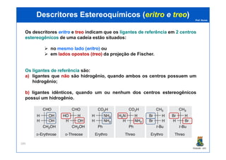 Prof. Nunes
DescritoresDescritores EstereoquímicosEstereoquímicos ((eritroeritro ee treotreo))
Os descritores eritroeritro e treotreo indicam que os ligantesligantes dede referênciareferência em 22 centroscentros
estereogênicosestereogênicos de uma cadeia estão situados:
no mesmo lado (eritroeritro) ou
em lados opostos (treotreo) da projeção de Fischer.
Os ligantesligantes dede referênciareferência são:
a) ligantes que nãonão são hidrogênio, quando ambos os centros possuem um
hidrogênio;
PGQUIM - UFC
189
hidrogênio;
b) ligantes idênticos, quando um ou nenhum dos centros estereogênicos
possui um hidrogênio.
 