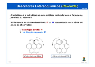 Prof. Nunes
A helicidade é a quiralidade de uma entidade molecular com o formato de
parafuso ou helicoidal .
Atribuiremos os estereodescritores PP ou MM, dependendo se a hélice sese
afastaafasta dodo observadorobservador:
na direção direita: PP
na direção esquerda: MM
DescritoresDescritores EstereoquímicosEstereoquímicos ((HelicoidalHelicoidal))
PGQUIM - UFC190
 