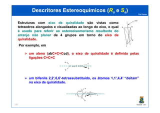 Prof. Nunes
DescritoresDescritores EstereoquímicosEstereoquímicos ((RRaa ee SSaa))
Por exemplo, em
umum alenoaleno ((ababCC=C==C=CCcdcd),), oo eixoeixo dede quiralidadequiralidade éé definidodefinido pelaspelas
ligaçõesligações C=C=CC=C=C
Estruturas com eixo de quiralidade são vistas como
tetraedros alongados e visualizadas ao longo do eixo, o qual
éé usadousado parapara referirreferir aoao estereoisomerismoestereoisomerismo resultanteresultante dodo
arranjoarranjo nãonão planarplanar de 4 grupos em torno do eixo de
quiralidade..
PGQUIM - UFC192
ligaçõesligações C=C=CC=C=C
umum bifenilabifenila 22,,22’,’,66,,66’’--tetrassubstituído,tetrassubstituído, osos átomosátomos 11,,11’,’,44,,44’’ ““deitamdeitam””
nono eixoeixo dede quiralidadequiralidade..
 