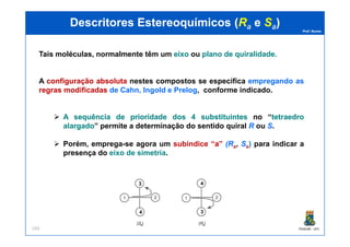 Prof. Nunes
DescritoresDescritores EstereoquímicosEstereoquímicos ((RRaa ee SSaa))
Tais moléculas, normalmente têm um eixoeixo ou planoplano dede quiralidadequiralidade..
A configuraçãoconfiguração absolutaabsoluta nestes compostos se especifica empregando as
regrasregras modificadasmodificadas de Cahn, Ingold e Prelog, conforme indicado.
AA sequênciasequência dede prioridadeprioridade dosdos 44 substituintessubstituintes no “tetraedrotetraedro
alargadoalargado” permite a determinação do sentido quiral R ou S.
PGQUIM - UFC193
alargadoalargado” permite a determinação do sentido quiral R ou S.
Porém, emprega-se agora um subíndice “aa” (Ra, Sa) para indicar a
presença do eixo de simetria.
3
4 3
4
 