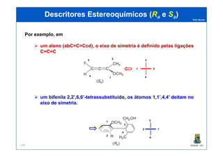 Prof. Nunes
DescritoresDescritores EstereoquímicosEstereoquímicos ((RRaa ee SSaa))
Por exemplo, em
umum alenoaleno ((abCabC=C==C=CcdCcd),), oo eixoeixo dede simetriasimetria éé definidodefinido pelaspelas ligaçõesligações
C=C=CC=C=C
1 2
4
3
2
3
4
1
PGQUIM - UFC194
umum bifenilabifenila 22,,22’,’,66,,66’’--tetrassubstituído,tetrassubstituído, osos átomosátomos 11,,11’,’,44,,44’’ deitamdeitam nono
eixoeixo dede simetriasimetria..
2 1
4
3
41
2
3
4
1
 