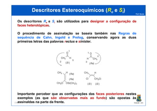 Prof. Nunes
DescritoresDescritores EstereoquímicosEstereoquímicos ((RRee ee SSii))
Os descritores Re e Si são utilizados para designardesignar aa configuraçãoconfiguração dede
facesfaces heterotópicasheterotópicas.
O procedimento de assinalação se baseia também nas Regras de
sequência de Cahn, Ingold e Prelog, conservando agora as duas
primeiras letras das palavras rectus e sinister.
PGQUIM - UFC196
Importante perceber que as configurações das faces posteriores nestes
exemplos (as que são observadas mais ao fundo) são opostas às
assinaldas na parte da frente.
 