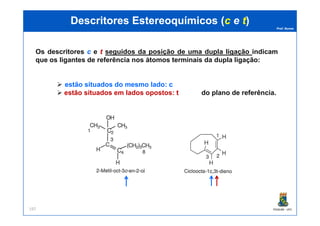 Prof. Nunes
DescritoresDescritores EstereoquímicosEstereoquímicos ((cc ee tt))
Os descritores cc e tt seguidos da posição de uma dupla ligação indicam
que os ligantes de referência nos átomos terminais da dupla ligação:
estão situados do mesmo lado: cc
estão situados em lados opostos: tt do plano de referência.
PGQUIM - UFC197
 