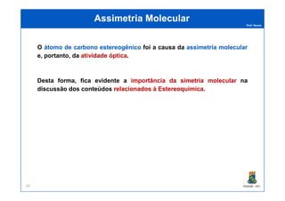 Prof. Nunes
Assimetria MolecularAssimetria Molecular
O átomoátomo dede carbonocarbono estereogênicoestereogênico foi a causa da assimetriaassimetria molecularmolecular
e, portanto, da atividadeatividade ópticaóptica.
Desta forma, fica evidente a importânciaimportância dada simetriasimetria molecularmolecular na
discussão dos conteúdos relacionadosrelacionados àà EstereoquímicaEstereoquímica.
PGQUIM - UFC20
 