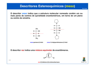 Prof. Nunes
DescritoresDescritores EstereoquímicosEstereoquímicos ((mesomeso))
O descritor mesomeso indica que a estrutura molecular nomeada contém um ou
mais pares de centros de quiralidade enantioméricos, em torno de um plano
ou centro de simetria.
H H
H OH
CH3
H OH
H OH
H H
N
H H
PGQUIM - UFC
200
O descritor racrac indica uma misturamistura equimolarequimolar de enantiômeros.
H H
H OH
CH3
meso-pentano-2,4-diol meso-1,4-dipiperidinbutano-2,3-diol
H H
N
Cl Cl
rac-3,5-dicloro-2,6-ciclonorbornano
 