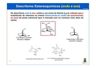 Prof. Nunes
DescritoresDescritores EstereoquímicosEstereoquímicos ((endoendo ee exoexo))
Os descritores endoendo e exoexo, unidos a um nome de bibiclo [x.y.z], indicam que o
substituinte de interesse se orienta distanciandodistanciando--sese ((endoendo)) ou aproximandoaproximando--
sese ((exoexo)) da ponte estrutural (que é marcada com os números mais altos do
nome)..
PGQUIM - UFC
201
 