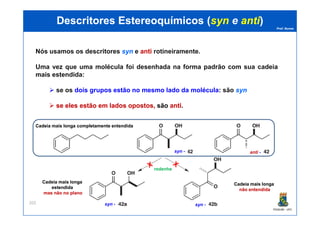 Prof. Nunes
DescritoresDescritores EstereoquímicosEstereoquímicos ((synsyn ee antianti))
Nós usamos os descritores synsyn e antianti rotineiramente.
Uma vez que uma molécula foi desenhada na forma padrão com sua cadeia
mais estendida:
se os dois grupos estão no mesmo lado da molécula: são synsyn
sese eleseles estãoestão emem ladoslados opostos,opostos, são antianti.
PGQUIM - UFC
202
Cadeia mais longa completamente entendidaCadeia mais longa completamente entendida
syn - anti -
syn - syn -
Cadeia mais longaCadeia mais longa
não entendidanão entendida
redenhe
Cadeia mais longaCadeia mais longa
estendidaestendida
mas não no planomas não no plano
 