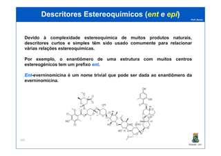 Prof. Nunes
DescritoresDescritores EstereoquímicosEstereoquímicos ((entent ee epiepi))
Devido à complexidade estereoquímica de muitos produtos naturais,
descritores curtos e simples têm sido usado comumente para relacionar
várias relações estereoquímicas.
Por exemplo, o enantiômero de uma estrutura com muitos centros
estereogénicos tem um prefixo entent.
EntEnt-everninomicina é um nome trivial que pode ser dada ao enantiômero da
everninomicina.
PGQUIM - UFC
205
everninomicina.
 