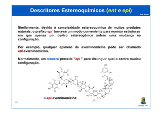 Prof. Nunes
DescritoresDescritores EstereoquímicosEstereoquímicos ((entent ee epiepi))
Similarmente, devido à complexidade estereoquímica de muitos produtos
naturais, o prefixo epiepi torna-se um modo conveniente para nomear estruturas
em que apenas um centro estereogênico sofreu uma mudança na
configuração.
Por exemplo, qualquer epímero de everninomicina pode ser chamado
epiepi-everninomicina.
Normalmente, um númeronúmero precede ''epiepi '' para distinguir qual o centro mudou
PGQUIM - UFC
206
Normalmente, um númeronúmero precede ''epiepi '' para distinguir qual o centro mudou
configuração.
nn-epiepi-everninomicina
nn
 