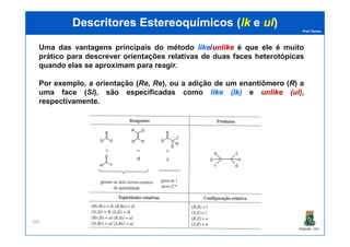 Prof. Nunes
DescritoresDescritores EstereoquímicosEstereoquímicos ((lklk ee ulul))
Uma das vantagens principais do método likelike/unlikeunlike é que ele é muito
prático para descrever orientações relativas de duas faces heterotópicas
quando elas se aproximam para reagir.
Por exemplo, a orientação (Re, Re), ou a adição de um enantiômero (R) a
uma face (Si), são especificadas como likelike ((lklk)) e unlikeunlike ((ulul)),
respectivamente.
PGQUIM - UFC
209
 