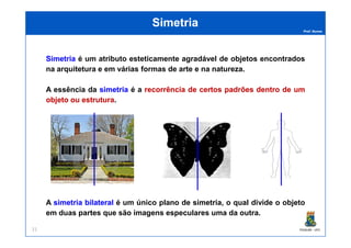 Prof. Nunes
SimetriaSimetria
SimetriaSimetria é um atributo esteticamente agradável de objetos encontrados
na arquitetura e em várias formas de arte e na natureza.
A essência da simetriasimetria é a recorrênciarecorrência dede certoscertos padrõespadrões dentrodentro dede umum
objetoobjeto ouou estruturaestrutura.
PGQUIM - UFC21
A simetriasimetria bilateralbilateral é um único plano de simetria, o qual divide o objeto
em duas partes que são imagens especulares uma da outra.
 