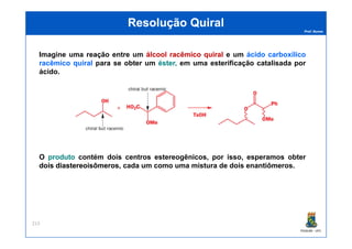 Prof. Nunes
ResoluçãoResolução QuiralQuiral
Imagine uma reação entre um álcoolálcool racêmicoracêmico quiralquiral e um ácidoácido carboxílicocarboxílico
racêmicoracêmico quiralquiral para se obter um éster,éster, em uma esterificação catalisada por
ácido.
PGQUIM - UFC
213
O produtoproduto contém dois centros estereogênicos, por isso, esperamos obter
doisdois diastereoisômerosdiastereoisômeros, cada um como uma mistura de dois enantiômeros.
 