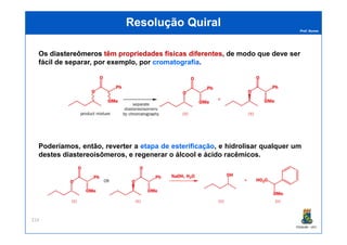 Prof. Nunes
ResoluçãoResolução QuiralQuiral
Os diastereômerosdiastereômeros têmtêm propriedadespropriedades físicasfísicas diferentesdiferentes, de modo que deve ser
fácil de separar, por exemplo, por cromatografiacromatografia.
PGQUIM - UFC
214
Poderíamos, então, reverter a etapaetapa dede esterificaçãoesterificação, e hidrolisar qualquer um
destes diastereoisômeros, e regenerar o álcool e ácido racêmicos.
 