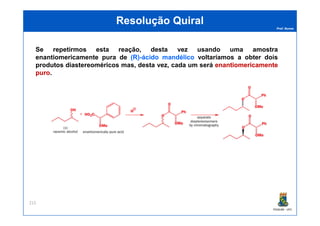 Prof. Nunes
ResoluçãoResolução QuiralQuiral
Se repetirmos esta reação, desta vez usando uma amostra
enantiomericamente pura de (R)(R)--ácidoácido mandélicomandélico voltaríamos a obter dois
produtos diastereoméricos mas, desta vez, cada um será enantiomericamenteenantiomericamente
puropuro.
PGQUIM - UFC
215
 