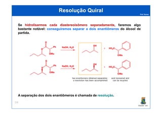 Prof. Nunes
ResoluçãoResolução QuiralQuiral
Se hidrolisarmoshidrolisarmos cadacada diastereoisômerodiastereoisômero separadamenteseparadamente, faremos algo
bastante notável: conseguiremosconseguiremos separarseparar aa doisdois enantiômerosenantiômeros do álcool de
partida.
PGQUIM - UFC
216
A separação dos dois enantiômeros é chamada de resoluçãoresolução.
 