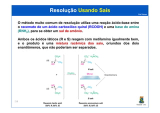 Prof. Nunes
ResoluçãoResolução Usando SaisUsando Sais
O método muito comum de resolução utiliza uma reação ácido-base entre
o racematoracemato dede umum ácidoácido carboxílicocarboxílico quiralquiral (RCOOH)(RCOOH) e uma basebase dede aminaamina
(RNH(RNH22),), para se obter um salsal dede amônioamônio.
Ambos os ácidos láticos (R e S) reagem com metilamina igualmente bem,
e o produto é uma misturamistura racêmicaracêmica dosdos saissais,, oriundos dos dois
enantiômeros, que não poderiam ser separados.
PGQUIM - UFC
218
 