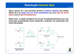 Prof. Nunes
ResoluçãoResolução Usando SaisUsando Sais
Agora vamos ver o que acontece quando a misturamistura racêmicaracêmica dos ácidosácidos
láticosláticos (R(R ee S)S) reagereage comcom umum únicoúnico enantiômeroenantiômero de uma basebase dede aminaamina
quiralquiral, como a (R)(R)--11--feniletilaminafeniletilamina.
Neste caso, a reaçãoreação resultariaresultaria emem umum parpar dede diastereoisômerosdiastereoisômeros que, por
possuírem propriedades físicas diferentes, poderíampoderíam serser separadosseparados semsem
muitamuita dificuldadedificuldade.
PGQUIM - UFC
219
 