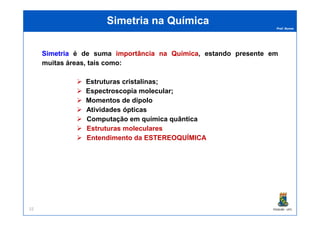 Prof. Nunes
Simetria na QuímicaSimetria na Química
SimetriaSimetria é de suma importânciaimportância nana QuímicaQuímica, estando presente em
muitas áreas, tais como:
Estruturas cristalinas;
Espectroscopia molecular;
Momentos de dipolo
Atividades ópticas
PGQUIM - UFC22
Atividades ópticas
Computação em química quântica
Estruturas moleculares
Entendimento da ESTEREOQUÍMICA
 