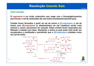 Prof. Nunes
ResoluçãoResolução Usando SaisUsando Sais
OutroOutro exemploexemplo::
O naproxenonaproxeno é um ácido carboxílico que reage com a N-propilglicosamina
para formar o salsal dede carboxilatocarboxilato dede umauma aminaamina enantiomericamenteenantiomericamente purapura.
Cristais foram formados a partir do sal da amina e (S)(S)--naproxenonaproxeno, o sal da
amina com (R)(R)--naproxenonaproxeno (o diastereômero do sal cristalino) sendo mais
solúvel e, assim, permanece em solução. Estes cristais foram separados por
filtração e tratado com base, libertando a amina (a qual pode mais tarde ser
recuperadoa e reutilizada) e permitindo que o (S)(S)--naproxenonaproxeno cristalize como
PGQUIM - UFC
220
recuperadoa e reutilizada) e permitindo que o (S)(S)--naproxenonaproxeno cristalize como
seu sal de sódio.
 