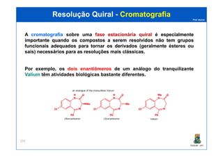 Prof. Nunes
ResoluçãoResolução QuiralQuiral -- CromatografiaCromatografia
A cromatografiacromatografia sobre uma fasefase estacionáriaestacionária quiralquiral éé especialmenteespecialmente
importanteimportante quandoquando osos compostoscompostos aa seremserem resolvidosresolvidos nãonão temtem gruposgrupos
funcionaisfuncionais adequadosadequados parapara tornartornar osos derivadosderivados (geralmente ésteres ou
sais) necessáriosnecessários parapara asas resoluçõesresoluções maismais clássicasclássicas.
Por exemplo, os dois enantiômeros de um análogo do tranquilizante
ValiumValium têm atividades biológicas bastante diferentes.
PGQUIM - UFC
224
 