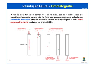 Prof. Nunes
ResoluçãoResolução QuiralQuiral -- CromatografiaCromatografia
A fim de estudar estes compostos ainda mais, era necessário obtê-los
enantiomericamente puros. Isto foi feito por passagem de uma solução do
compostocomposto racêmicoracêmico através de uma colunacoluna dede sílicasílica ligada a uma fasefase
estacionáriaestacionária quiralquiral derivada de aminoácido.
PGQUIM - UFC
225
 